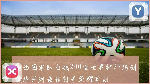 梅西国家队出战200场世界杯27场创佳绩并列最佳射手荣耀时刻