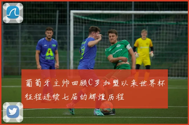 葡萄牙主帅回顾C罗加盟以来世界杯征程连续七届的辉煌历程