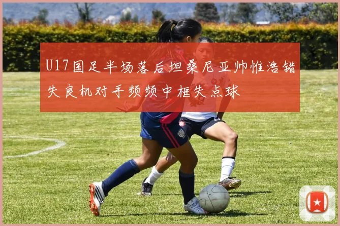 U17国足半场落后坦桑尼亚帅惟浩错失良机对手频频中框失点球