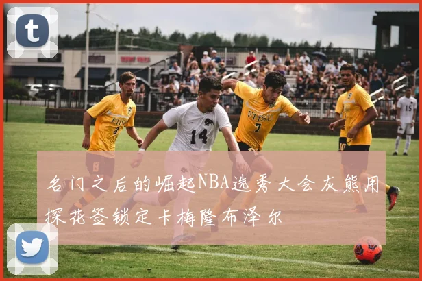 名门之后的崛起NBA选秀大会灰熊用探花签锁定卡梅隆布泽尔