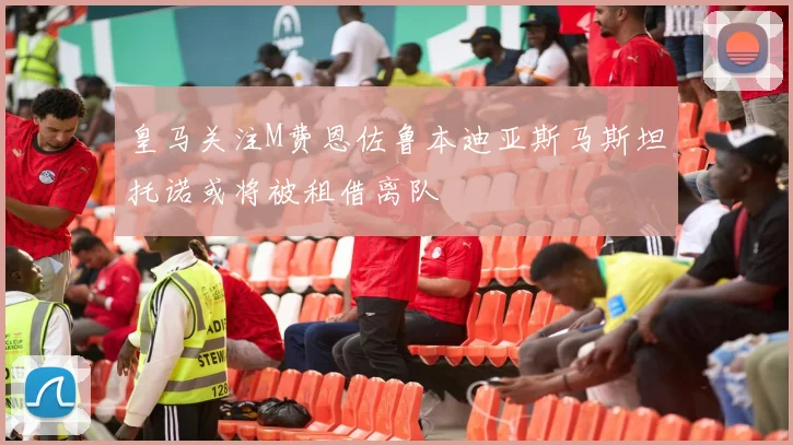 皇马关注M费恩佐鲁本迪亚斯马斯坦托诺或将被租借离队