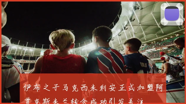 伊布之子马克西米利安正式加盟阿贾克斯米兰转会成功引发关注