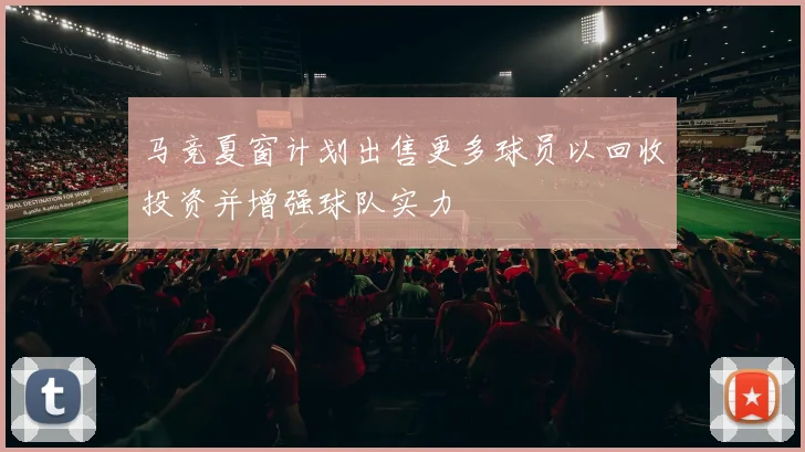 马竞夏窗计划出售更多球员以回收投资并增强球队实力