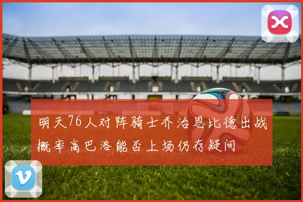 明天76人对阵骑士乔治恩比德出战概率高巴洛能否上场仍存疑问