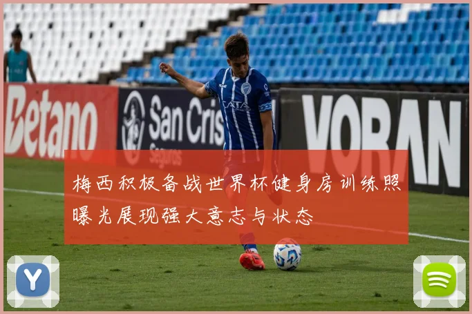 梅西积极备战世界杯健身房训练照曝光展现强大意志与状态