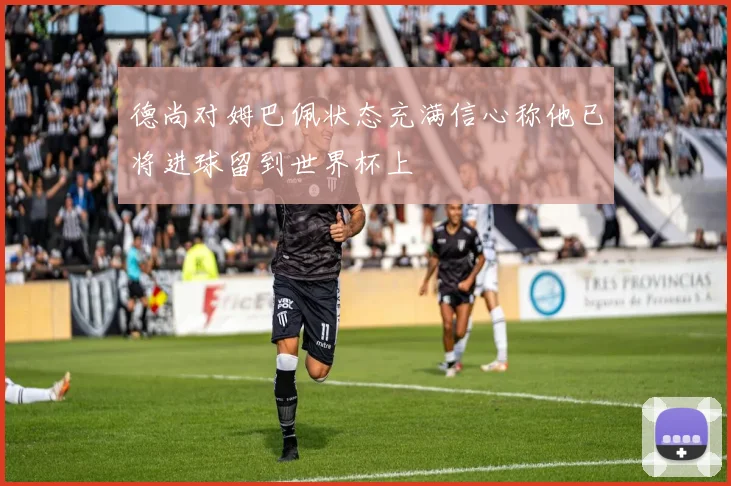 德尚对姆巴佩状态充满信心称他已将进球留到世界杯上
