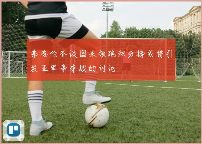 弗洛伦齐谈国米领跑积分榜或将引发亚军争夺战的讨论
