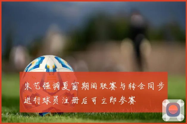 朱艺强调夏窗期间联赛与转会同步进行球员注册后可立即参赛