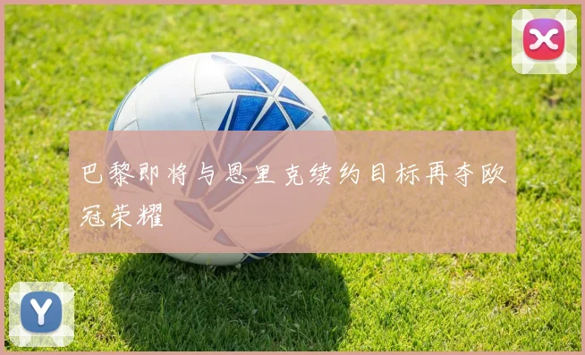 巴黎即将与恩里克续约目标再夺欧冠荣耀