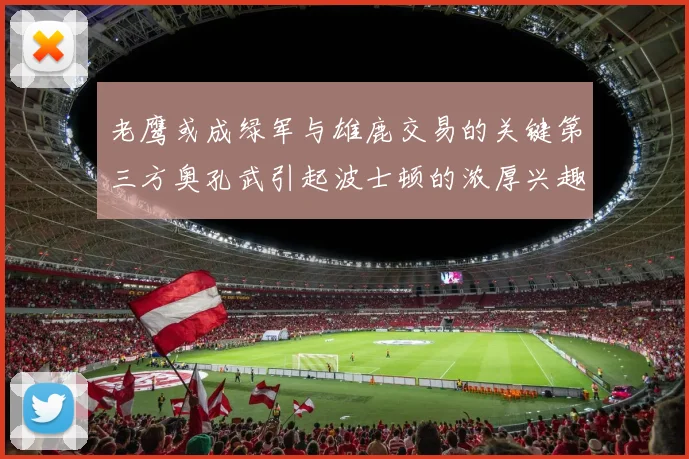 老鹰或成绿军与雄鹿交易的关键第三方奥孔武引起波士顿的浓厚兴趣