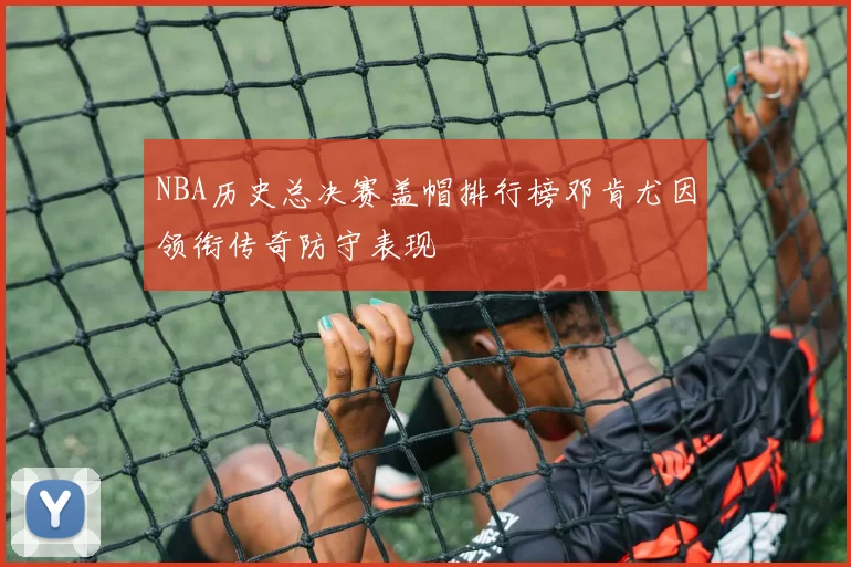 NBA历史总决赛盖帽排行榜邓肯尤因领衔传奇防守表现