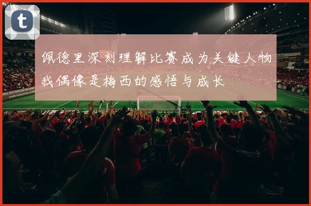 佩德里深刻理解比赛成为关键人物我偶像是梅西的感悟与成长
