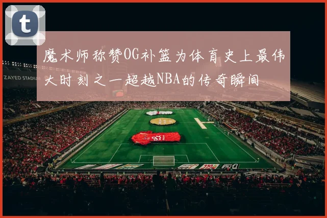 魔术师称赞OG补篮为体育史上最伟大时刻之一超越NBA的传奇瞬间