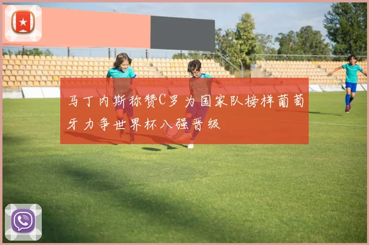 马丁内斯称赞C罗为国家队榜样葡萄牙力争世界杯八强晋级