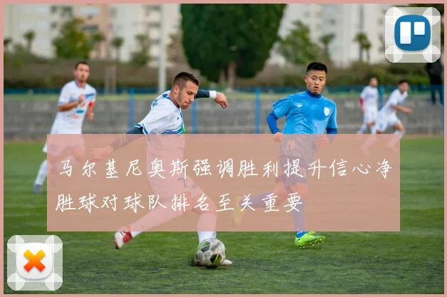 马尔基尼奥斯强调胜利提升信心净胜球对球队排名至关重要