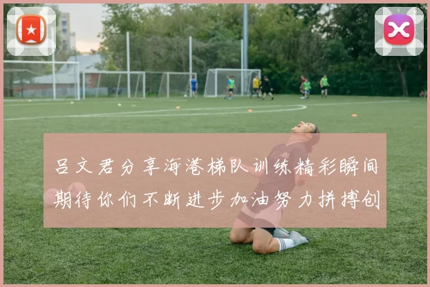 吕文君分享海港梯队训练精彩瞬间期待你们不断进步加油努力拼搏创造辉煌