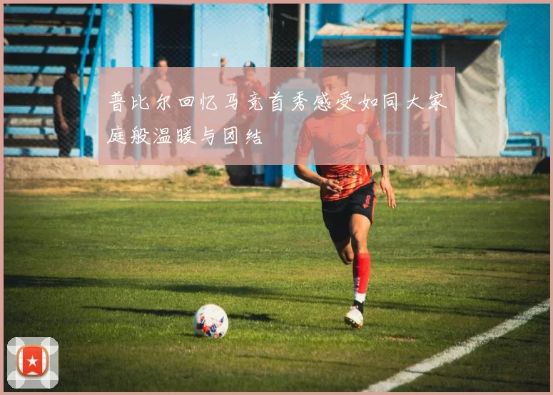 普比尔回忆马竞首秀感受如同大家庭般温暖与团结