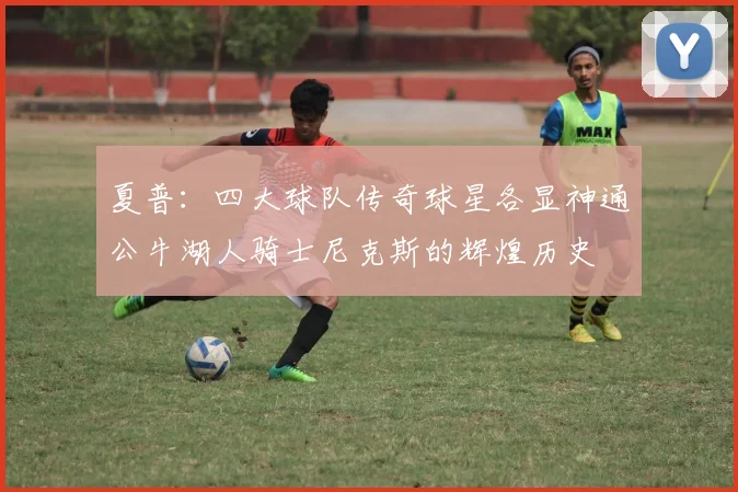 夏普：四大球队传奇球星各显神通公牛湖人骑士尼克斯的辉煌历史