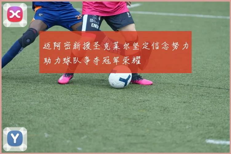 迈阿密新援圣克莱尔坚定信念努力助力球队争夺冠军荣耀