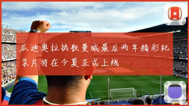 瓜迪奥拉执教曼城最后两年精彩纪录片将在今夏正式上线