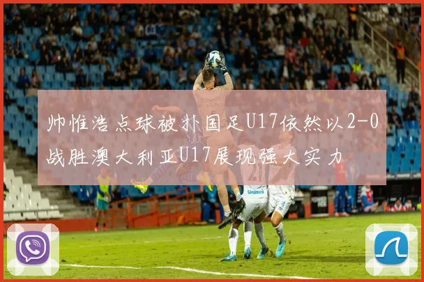 帅惟浩点球被扑国足U17依然以2-0战胜澳大利亚U17展现强大实力
