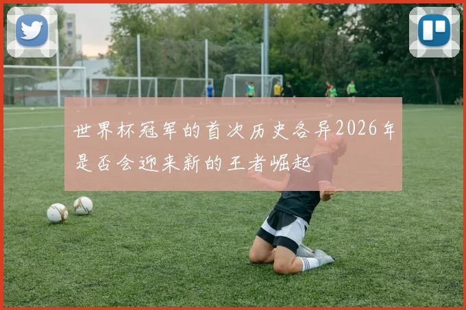 世界杯冠军的首次历史各异2026年是否会迎来新的王者崛起