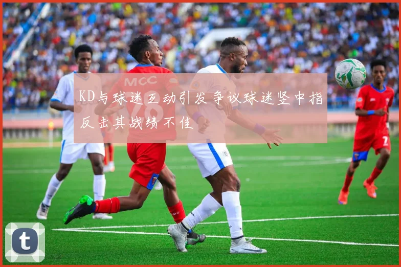 KD与球迷互动引发争议球迷竖中指反击其战绩不佳