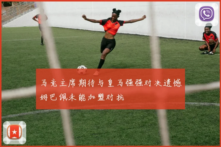 马竞主席期待与皇马强强对决遗憾姆巴佩未能加盟对抗