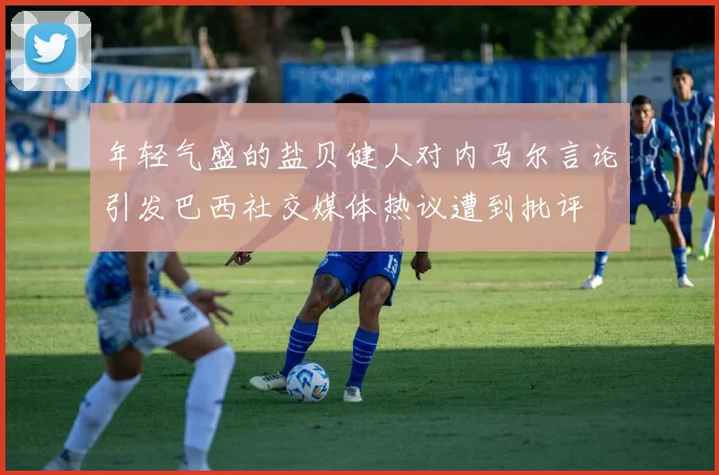年轻气盛的盐贝健人对内马尔言论引发巴西社交媒体热议遭到批评