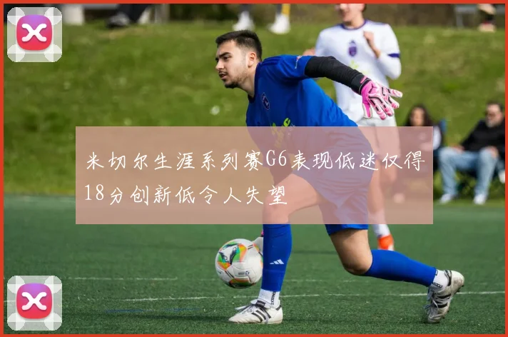 米切尔生涯系列赛G6表现低迷仅得18分创新低令人失望