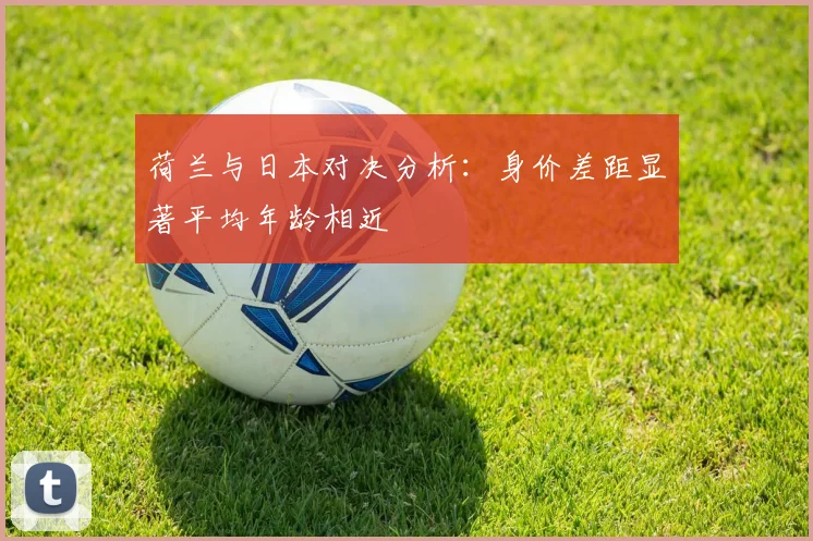荷兰与日本对决分析：身价差距显著平均年龄相近