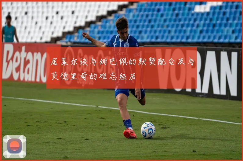 居莱尔谈与姆巴佩的默契配合及与莫德里奇的难忘经历