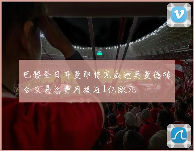巴黎圣日耳曼即将完成迪奥曼德转会交易总费用接近1亿欧元