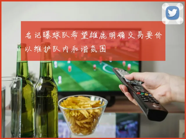 名记曝球队希望雄鹿明确交易要价以维护队内和谐氛围